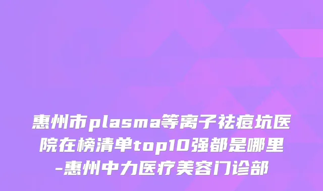 惠州市plasma等离子祛痘坑医院在榜清单top10强都是哪里-惠州中力医疗美容门诊部