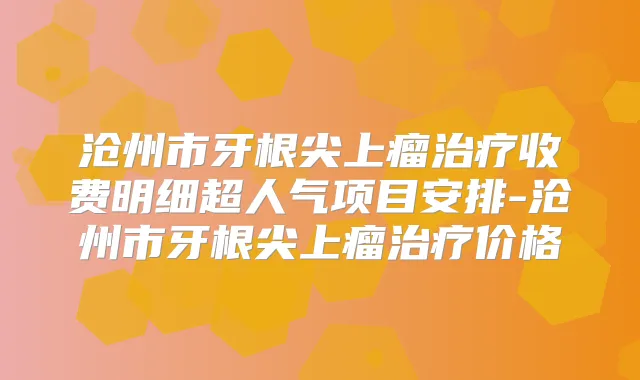 沧州市牙根尖上瘤收费明细超人气项目安排-沧州市牙根尖上瘤价格