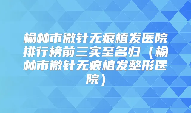 榆林市微针无痕植发医院排行榜前三实至名归（榆林市微针无痕植发整形医院）