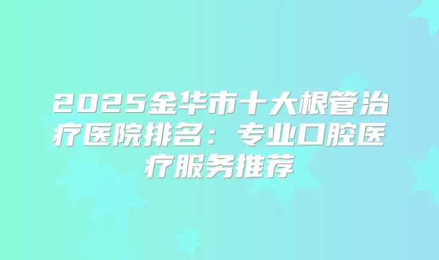 2025金华市十大根管医院排名：专业口腔医疗服务推荐