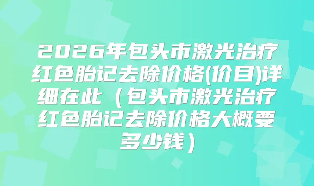 2026年包头市激光红色胎记去除价格(价目)详细在此(包头市激光红色胎记去除价格大概要多少钱)
