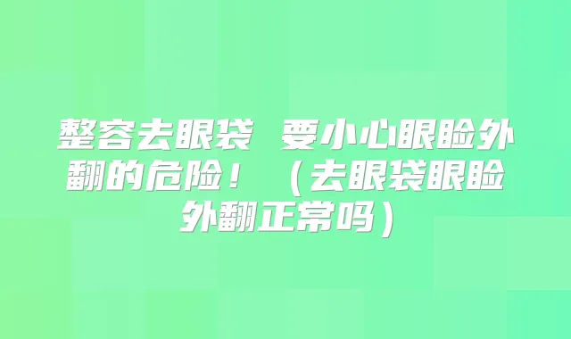 整容去眼袋 要小心眼睑外翻的危险！（去眼袋眼睑外翻正常吗）