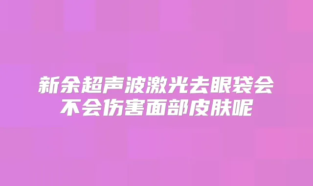 新余超声波激光去眼袋会不会伤害面部皮肤呢