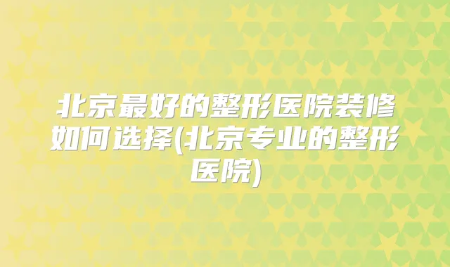 北京好的整形医院装修如何选择(北京专业的整形医院)
