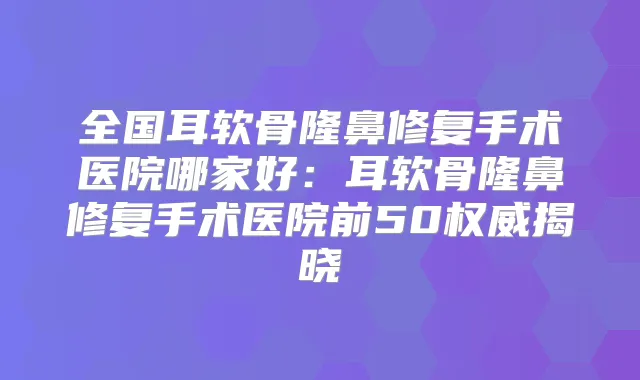 全国耳软骨隆鼻修复手术医院哪家好：耳软骨隆鼻修复手术医院前50揭晓