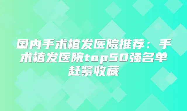 国内手术植发医院推荐：手术植发医院top50强名单赶紧收藏