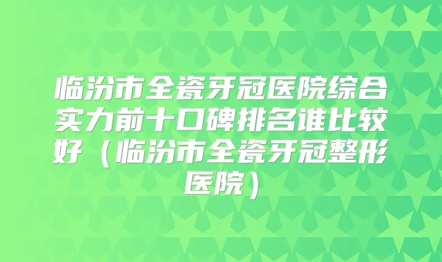 临汾市全瓷牙冠医院综合实力前十口碑排名谁比较好（临汾市全瓷牙冠整形医院）