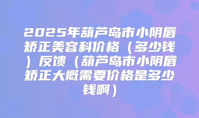 2025年葫芦岛市小阴唇矫正美容科价格（多少钱）反馈（葫芦岛市小阴唇矫正大概需要价格是多少钱啊）