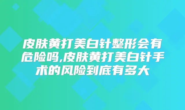 皮肤黄打美白针整形会有危险吗,皮肤黄打美白针手术的风险到底有多大