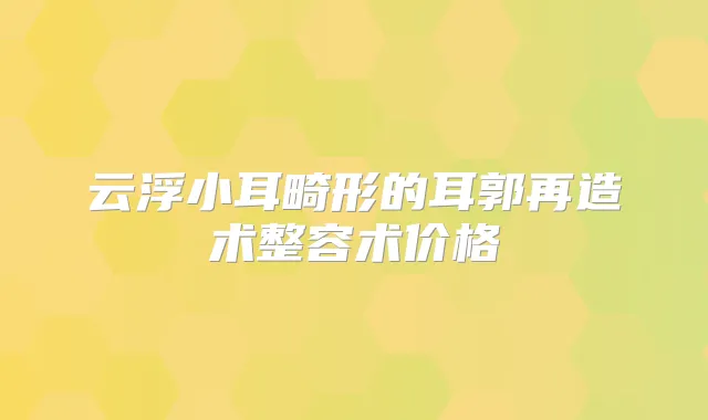 云浮小耳畸形的耳郭再造术整容术价格