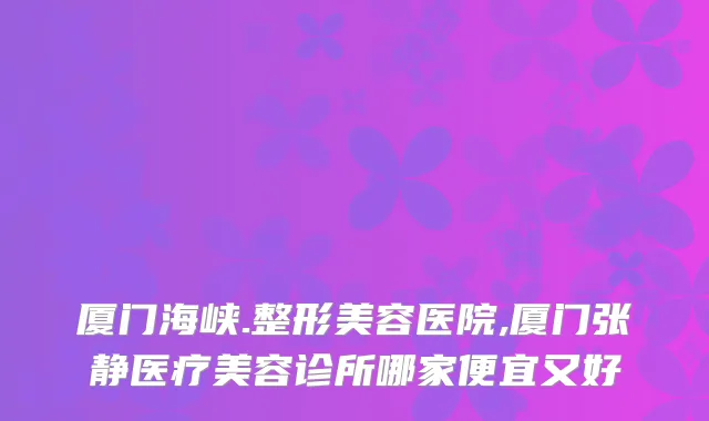 厦门海峡.整形美容医院,厦门张静医疗美容诊所哪家便宜又好