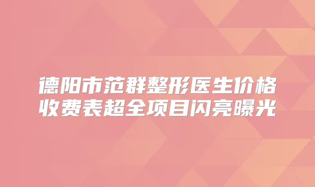 德阳市范群整形医生价格收费表超全项目闪亮曝光