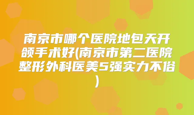 南京市哪个医院地包天开颌手术好(南京市第二医院整形外科医美5强实力不俗)