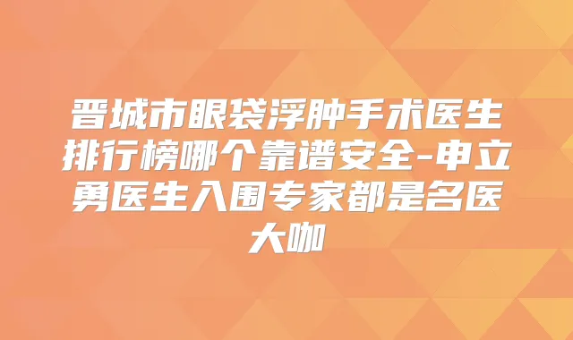 晋城市眼袋浮肿手术医生排行榜哪个靠谱安全-申立勇医生入围专家都是名医大咖