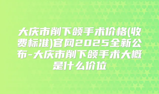 大庆市削下颌手术价格(收费标准)官网2025全新公布-大庆市削下颌手术大概是什么价位