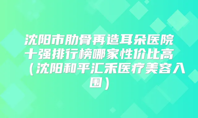 沈阳市肋骨再造耳朵医院十强排行榜哪家性价比高（沈阳和平汇禾医疗美容入围）