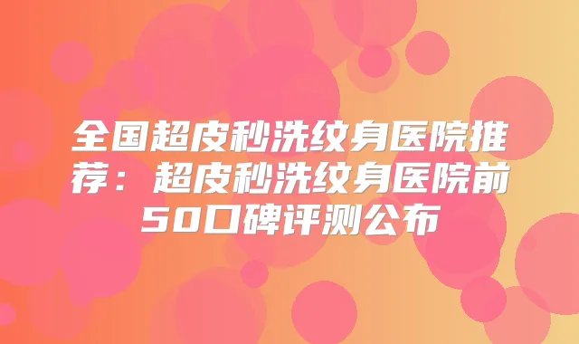 全国超皮秒洗纹身医院推荐：超皮秒洗纹身医院前50口碑评测公布