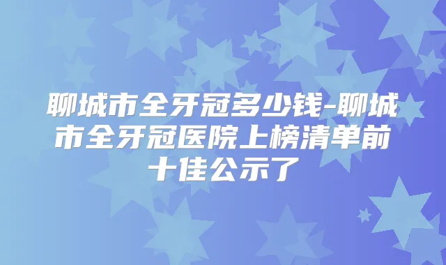 聊城市全牙冠多少钱-聊城市全牙冠医院上榜清单前十佳公示了
