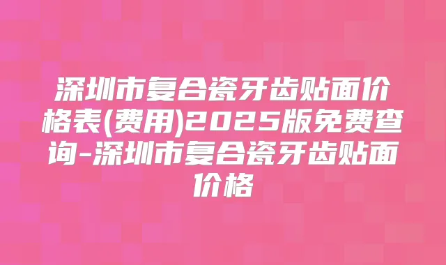 深圳市复合瓷牙齿贴面价格表(费用)2025版免费查询-深圳市复合瓷牙齿贴面价格