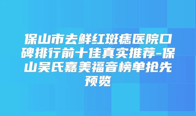 保山市去鲜红斑痣医院口碑排行前十佳真实推荐-保山吴氏嘉美福音榜单抢先预览