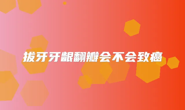拔牙牙龈翻瓣会不会致癌