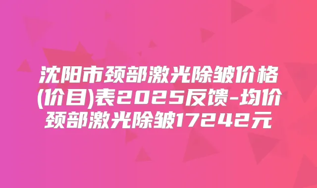 沈阳市颈部激光除皱价格(价目)表2025反馈-均价颈部激光除皱17242元