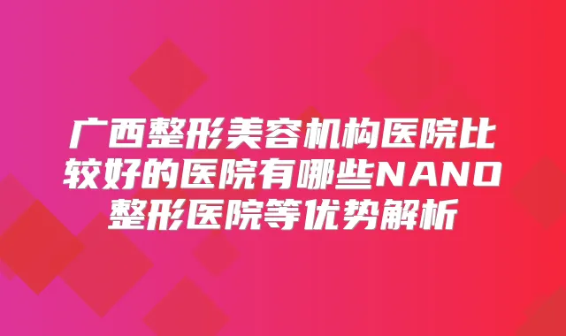 广西整形美容机构医院比较好的医院有哪些NANO整形医院等优势解析