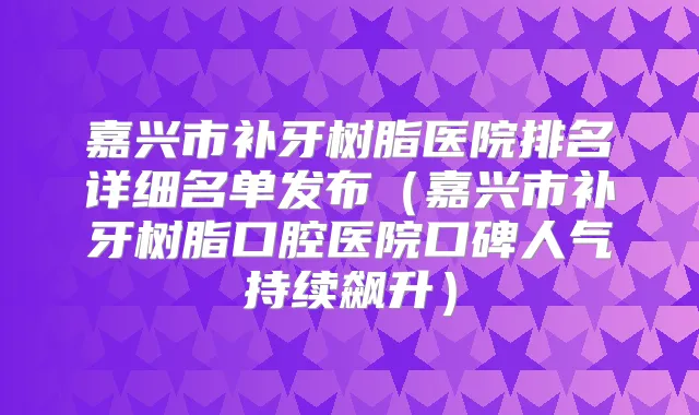 嘉兴市补牙树脂医院排名详细名单发布（嘉兴市补牙树脂口腔医院口碑人气持续飙升）