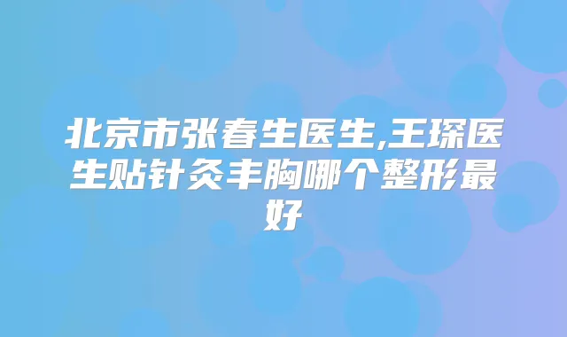 北京市张春生医生,王琛医生贴针灸丰胸哪个整形好