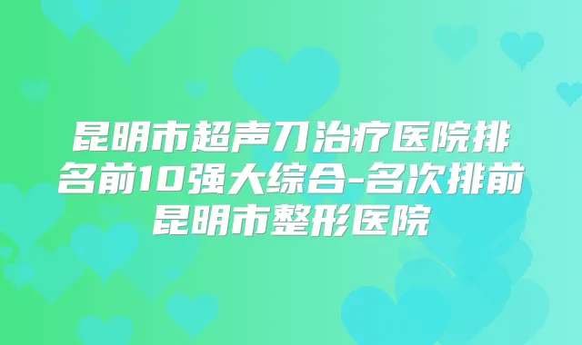 昆明市超声刀医院排名前10强大综合-名次排前昆明市整形医院