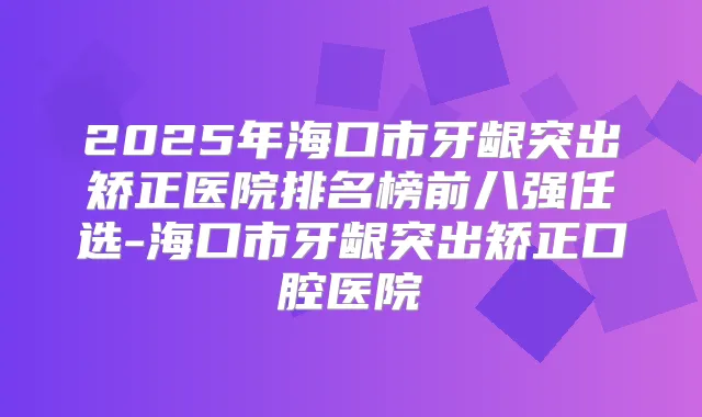 2025年海口市牙龈突出矫正医院排名榜前八强任选-海口市牙龈突出矫正口腔医院