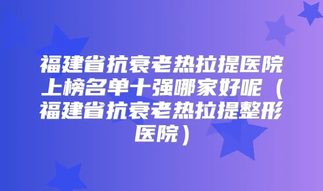 福建省抗衰老热拉提医院上榜名单十强哪家好呢（福建省抗衰老热拉提整形医院）