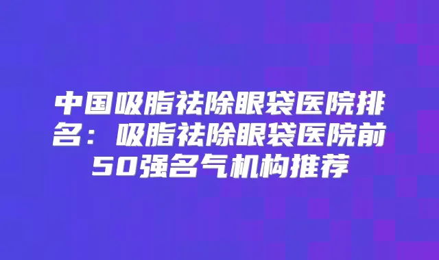 中国吸脂祛除眼袋医院排名:吸脂祛除眼袋医院前50强名气机构推荐