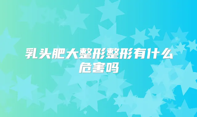 乳头肥大整形整形有什么危害吗