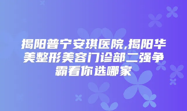 揭阳普宁安琪医院,揭阳华美整形美容门诊部二强争霸看你选哪家