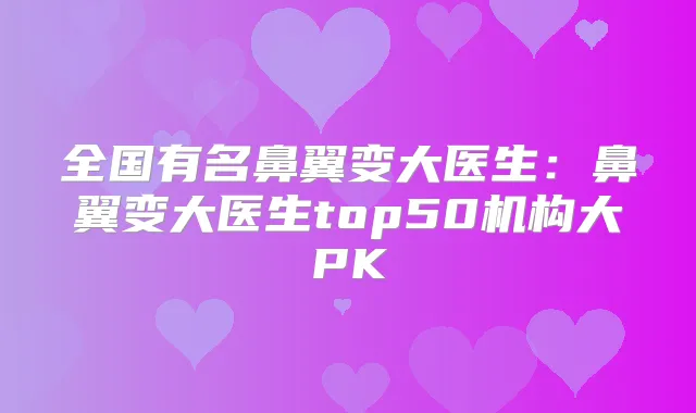 全国有名鼻翼变大医生：鼻翼变大医生top50机构大PK