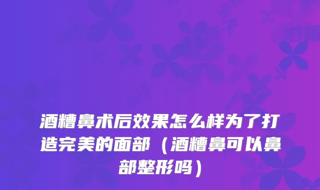 酒糟鼻术后效果怎么样为了打造的面部（酒糟鼻可以鼻部整形吗）
