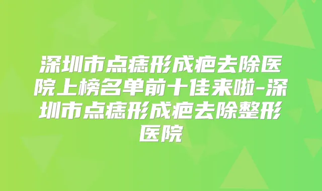 深圳市点痣形成疤去除医院上榜名单前十佳来啦-深圳市点痣形成疤去除整形医院