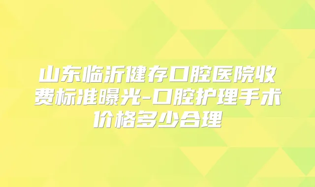 山东临沂健存口腔医院收费标准曝光-口腔护理手术价格多少合理