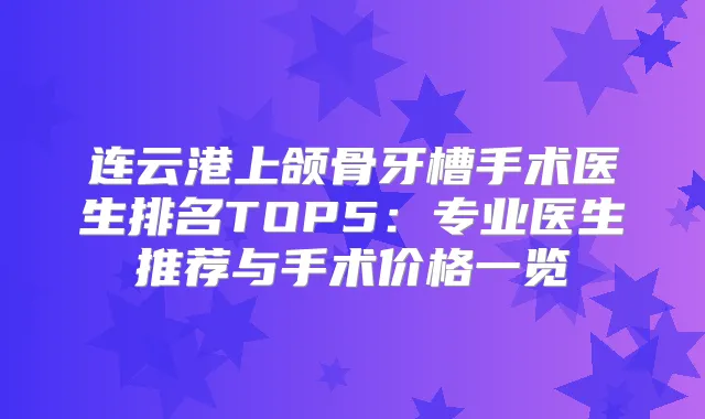 连云港上颌骨牙槽手术医生排名TOP5：专业医生推荐与手术价格一览