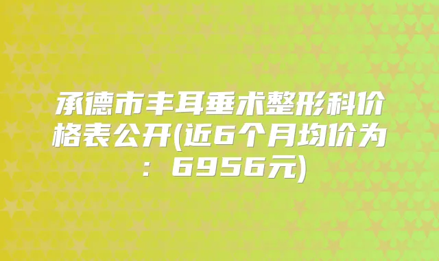 承德市丰耳垂术整形科价格表公开(近6个月均价为：6956元)