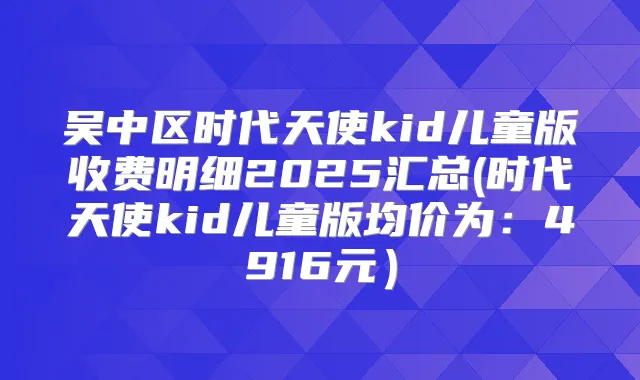 吴中区时代天使kid儿童版收费明细2025汇总(时代天使kid儿童版均价为：4916元）
