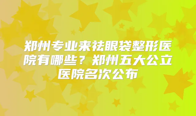 郑州专业来祛眼袋整形医院有哪些？郑州五大公立医院名次公布