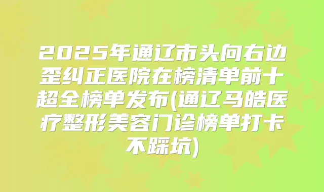 2025年通辽市头向右边歪纠正医院在榜清单前十超全榜单发布(通辽马皓医疗整形美容门诊榜单打卡不踩坑)