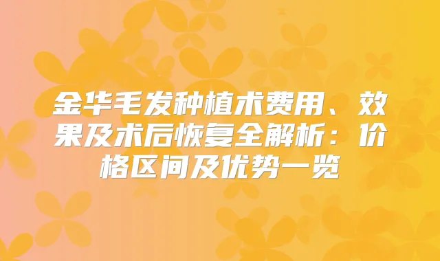 金华毛发种植术费用、效果及术后恢复全解析：价格区间及优势一览