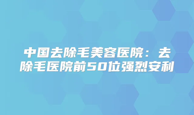 中国去除毛美容医院：去除毛医院前50位强烈安利
