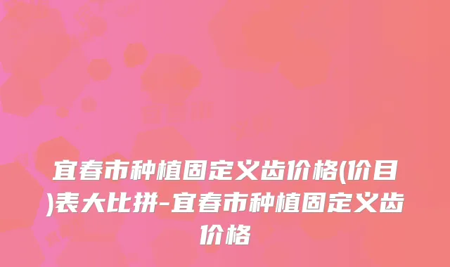 宜春市种植固定义齿价格(价目)表大比拼-宜春市种植固定义齿价格