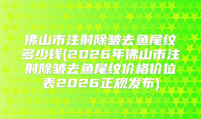 佛山市注射除皱去鱼尾纹多少钱(2026年佛山市注射除皱去鱼尾纹价格价位表2026正规发布)