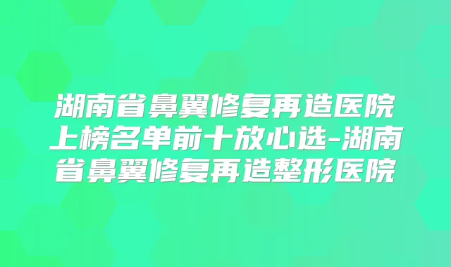 湖南省鼻翼修复再造医院上榜名单前十放心选-湖南省鼻翼修复再造整形医院