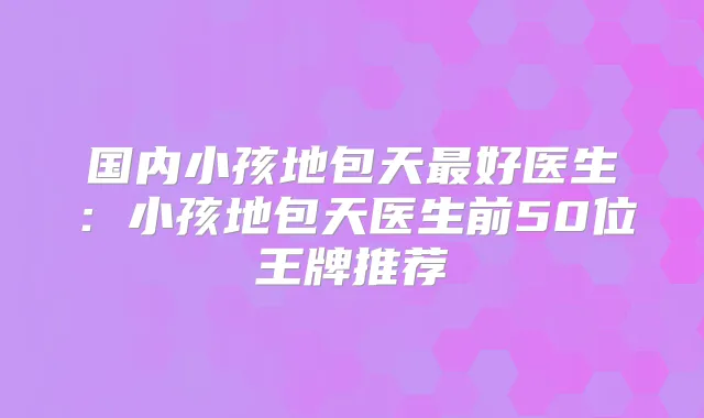 国内小孩地包天好医生：小孩地包天医生前50位王牌推荐